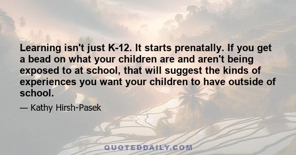 Learning isn't just K-12. It starts prenatally. If you get a bead on what your children are and aren't being exposed to at school, that will suggest the kinds of experiences you want your children to have outside of