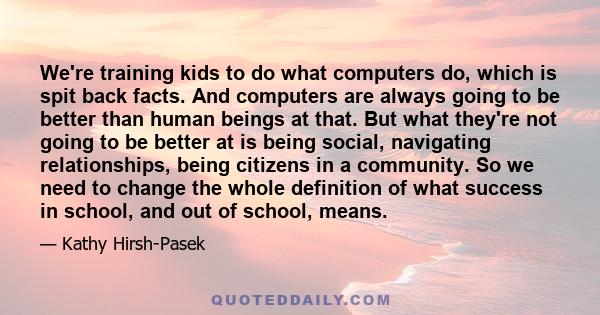 We're training kids to do what computers do, which is spit back facts. And computers are always going to be better than human beings at that. But what they're not going to be better at is being social, navigating