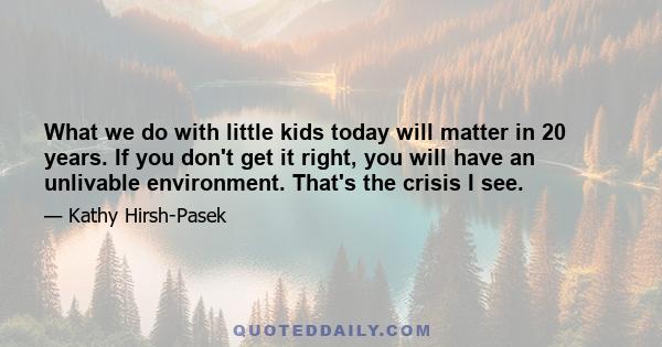 What we do with little kids today will matter in 20 years. If you don't get it right, you will have an unlivable environment. That's the crisis I see.