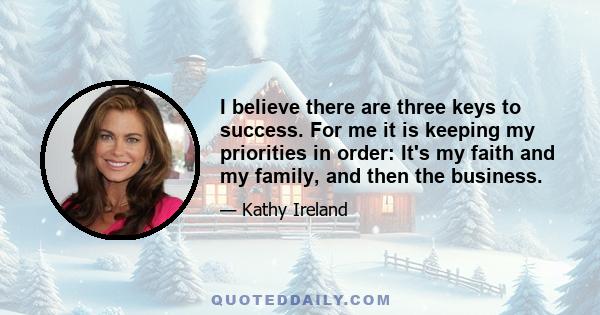 I believe there are three keys to success. For me it is keeping my priorities in order: It's my faith and my family, and then the business.