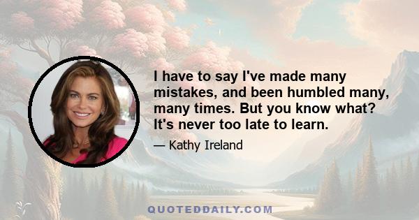 I have to say I've made many mistakes, and been humbled many, many times. But you know what? It's never too late to learn.