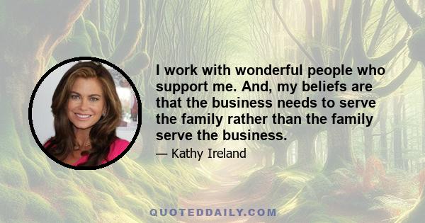 I work with wonderful people who support me. And, my beliefs are that the business needs to serve the family rather than the family serve the business.