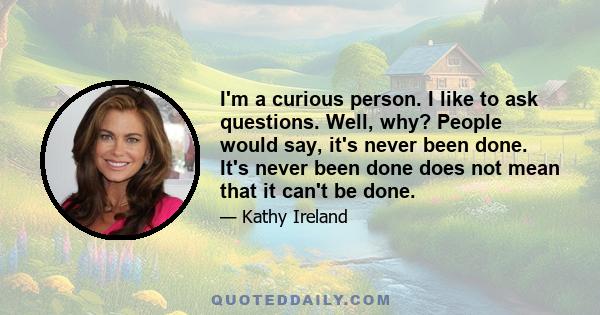 I'm a curious person. I like to ask questions. Well, why? People would say, it's never been done. It's never been done does not mean that it can't be done.