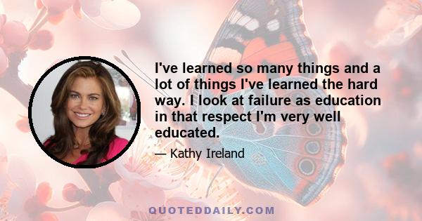 I've learned so many things and a lot of things I've learned the hard way. I look at failure as education in that respect I'm very well educated.