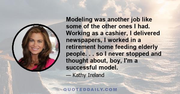 Modeling was another job like some of the other ones I had. Working as a cashier, I delivered newspapers, I worked in a retirement home feeding elderly people. . . so I never stopped and thought about, boy, I'm a