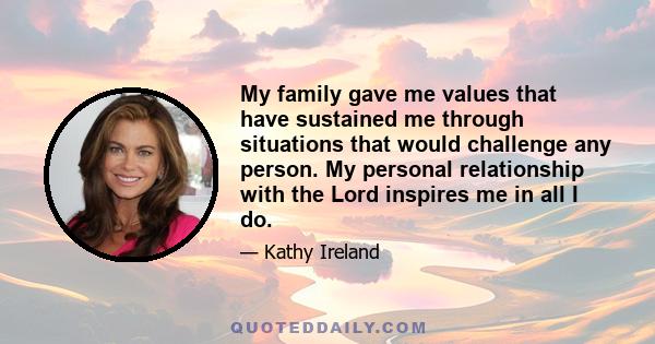 My family gave me values that have sustained me through situations that would challenge any person. My personal relationship with the Lord inspires me in all I do.