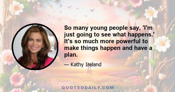 So many young people say, 'I'm just going to see what happens.' It's so much more powerful to make things happen and have a plan.