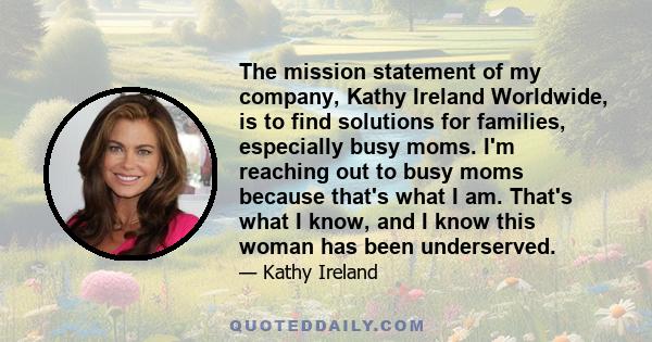 The mission statement of my company, Kathy Ireland Worldwide, is to find solutions for families, especially busy moms. I'm reaching out to busy moms because that's what I am. That's what I know, and I know this woman