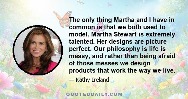 The only thing Martha and I have in common is that we both used to model. Martha Stewart is extremely talented. Her designs are picture perfect. Our philosophy is life is messy, and rather than being afraid of those