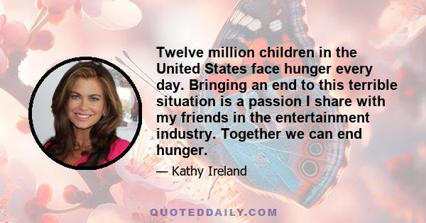 Twelve million children in the United States face hunger every day. Bringing an end to this terrible situation is a passion I share with my friends in the entertainment industry. Together we can end hunger.