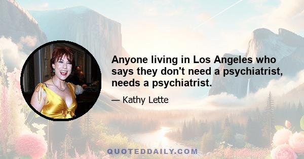 Anyone living in Los Angeles who says they don't need a psychiatrist, needs a psychiatrist.