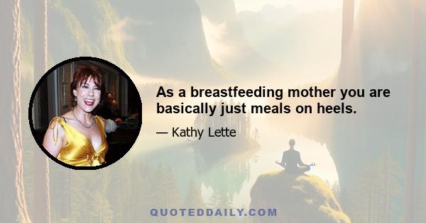 As a breastfeeding mother you are basically just meals on heels.