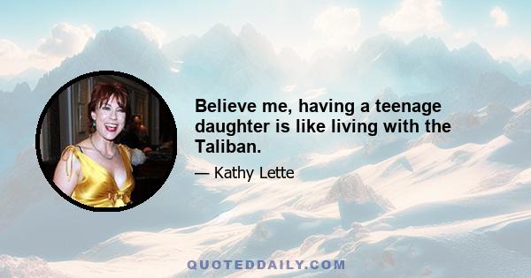 Believe me, having a teenage daughter is like living with the Taliban.