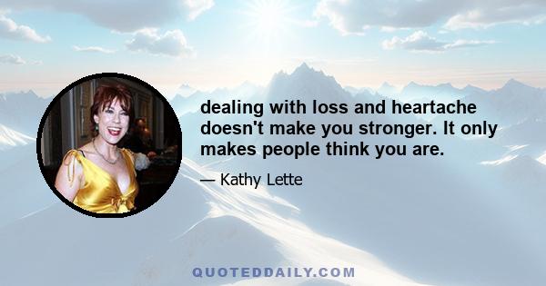 dealing with loss and heartache doesn't make you stronger. It only makes people think you are.