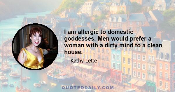 I am allergic to domestic goddesses. Men would prefer a woman with a dirty mind to a clean house.