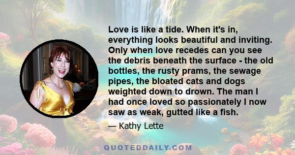 Love is like a tide. When it's in, everything looks beautiful and inviting. Only when love recedes can you see the debris beneath the surface - the old bottles, the rusty prams, the sewage pipes, the bloated cats and