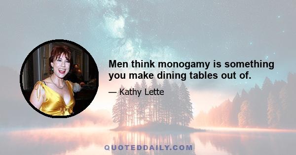 Men think monogamy is something you make dining tables out of.