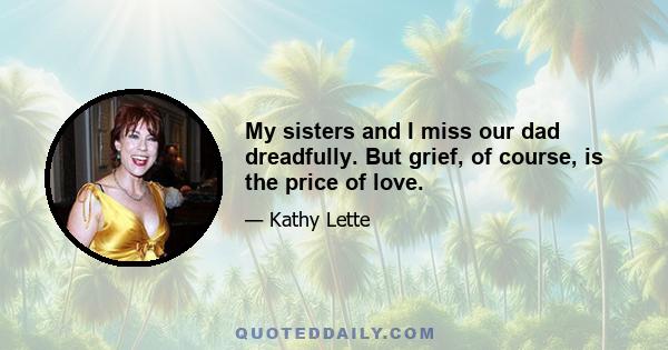 My sisters and I miss our dad dreadfully. But grief, of course, is the price of love.