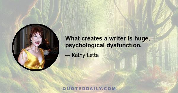 What creates a writer is huge, psychological dysfunction.