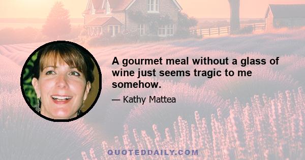 A gourmet meal without a glass of wine just seems tragic to me somehow.