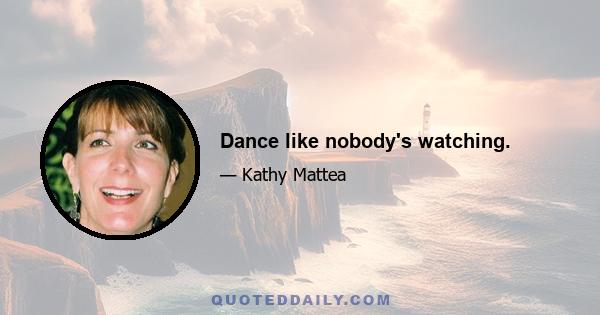 Dance like nobody's watching.