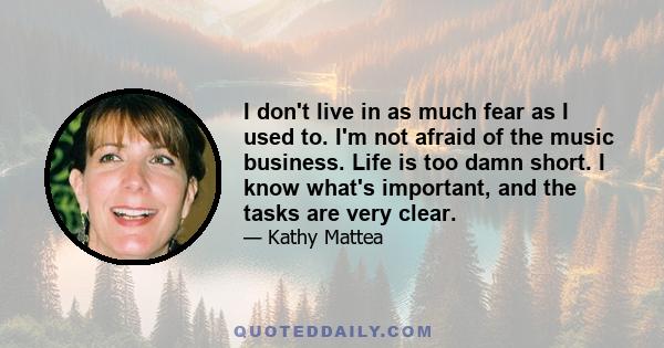 I don't live in as much fear as I used to. I'm not afraid of the music business. Life is too damn short. I know what's important, and the tasks are very clear.