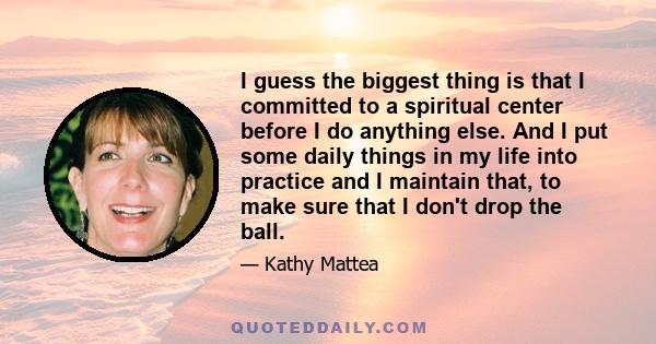 I guess the biggest thing is that I committed to a spiritual center before I do anything else. And I put some daily things in my life into practice and I maintain that, to make sure that I don't drop the ball.