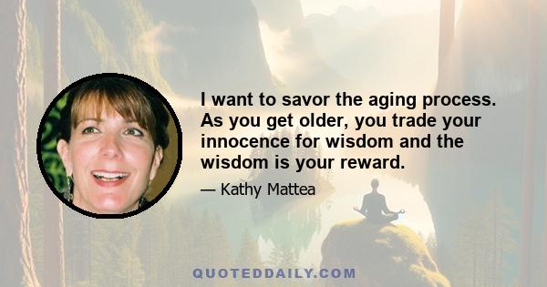 I want to savor the aging process. As you get older, you trade your innocence for wisdom and the wisdom is your reward.