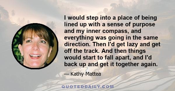 I would step into a place of being lined up with a sense of purpose and my inner compass, and everything was going in the same direction. Then I'd get lazy and get off the track. And then things would start to fall