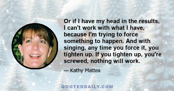 Or if I have my head in the results, I can't work with what I have, because I'm trying to force something to happen. And with singing, any time you force it, you tighten up. If you tighten up, you're screwed, nothing