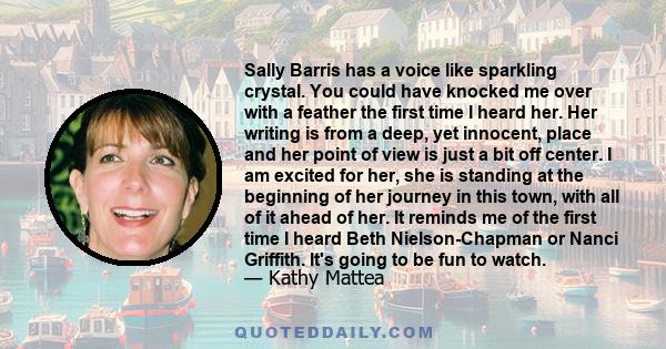 Sally Barris has a voice like sparkling crystal. You could have knocked me over with a feather the first time I heard her. Her writing is from a deep, yet innocent, place and her point of view is just a bit off center.