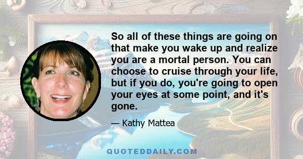 So all of these things are going on that make you wake up and realize you are a mortal person. You can choose to cruise through your life, but if you do, you're going to open your eyes at some point, and it's gone.