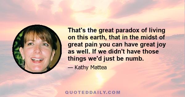 That's the great paradox of living on this earth, that in the midst of great pain you can have great joy as well. If we didn't have those things we'd just be numb.