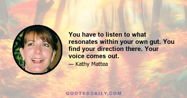 You have to listen to what resonates within your own gut. You find your direction there. Your voice comes out.