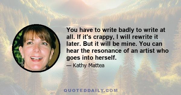 You have to write badly to write at all. If it's crappy, I will rewrite it later. But it will be mine. You can hear the resonance of an artist who goes into herself.