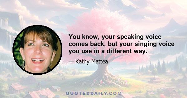 You know, your speaking voice comes back, but your singing voice you use in a different way.