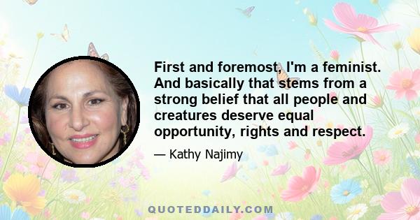 First and foremost, I'm a feminist. And basically that stems from a strong belief that all people and creatures deserve equal opportunity, rights and respect.