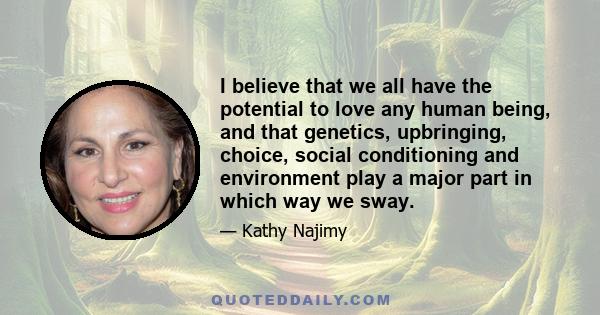 I believe that we all have the potential to love any human being, and that genetics, upbringing, choice, social conditioning and environment play a major part in which way we sway.