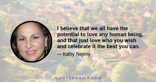 I believe that we all have the potential to love any human being, and that just love who you wish and celebrate it the best you can.