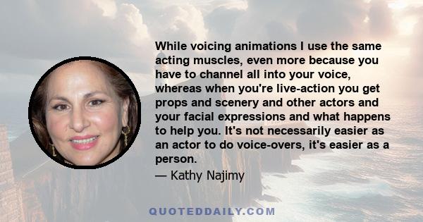 While voicing animations I use the same acting muscles, even more because you have to channel all into your voice, whereas when you're live-action you get props and scenery and other actors and your facial expressions