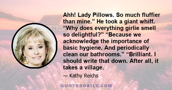 Ahh! Lady Pillows. So much fluffier than mine.” He took a giant whiff. “Why does everything girlie smell so delightful?” “Because we acknowledge the importance of basic hygiene. And periodically clean our bathrooms.”