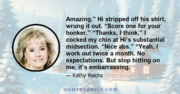 Amazing.” Hi stripped off his shirt, wrung it out. “Score one for your honker.” “Thanks, I think.” I cocked my chin at Hi’s substantial midsection. “Nice abs.” “Yeah, I work out twice a month. No expectations. But stop