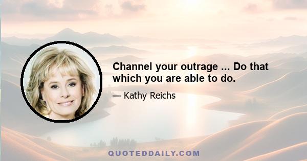 Channel your outrage ... Do that which you are able to do.