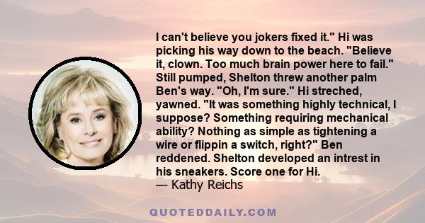 I can't believe you jokers fixed it. Hi was picking his way down to the beach. Believe it, clown. Too much brain power here to fail. Still pumped, Shelton threw another palm Ben's way. Oh, I'm sure. Hi streched, yawned. 