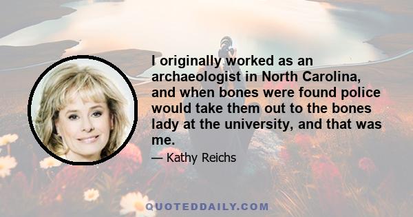 I originally worked as an archaeologist in North Carolina, and when bones were found police would take them out to the bones lady at the university, and that was me.