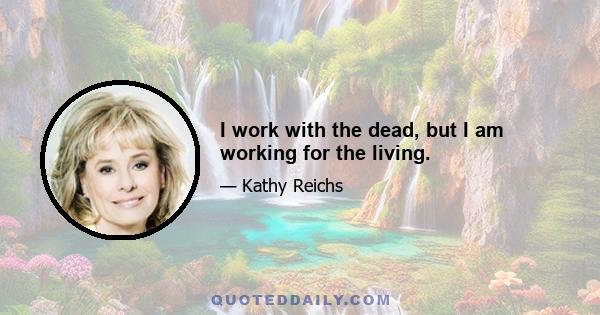 I work with the dead, but I am working for the living.