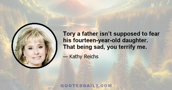 Tory a father isn’t supposed to fear his fourteen-year-old daughter. That being sad, you terrify me.