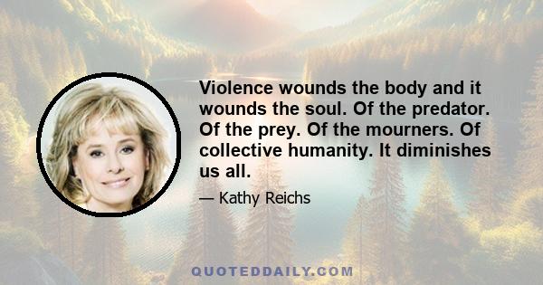 Violence wounds the body and it wounds the soul. Of the predator. Of the prey. Of the mourners. Of collective humanity. It diminishes us all.