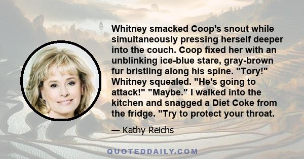 Whitney smacked Coop's snout while simultaneously pressing herself deeper into the couch. Coop fixed her with an unblinking ice-blue stare, gray-brown fur bristling along his spine. Tory! Whitney squealed. He's going to 