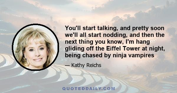 You'll start talking, and pretty soon we'll all start nodding, and then the next thing you know, I'm hang gliding off the Eiffel Tower at night, being chased by ninja vampires